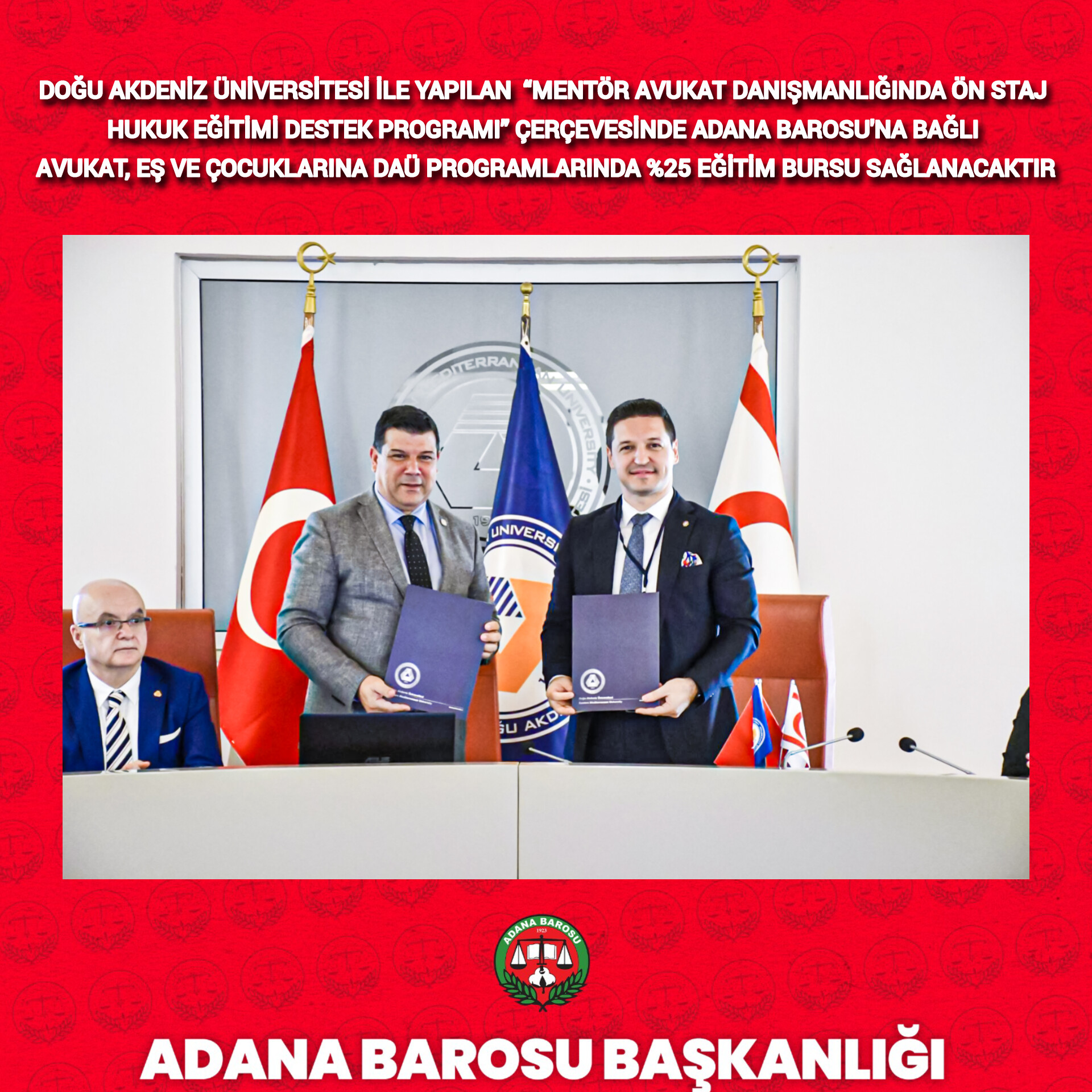 DOĞU AKDENİZ ÜNİVERSİTESİ İLE YAPILAN  “MENTÖR AVUKAT DANIŞMANLIĞINDA ÖN STAJ HUKUK EĞİTİMİ DESTEK PROGRAMI” ÇERÇEVESİNDE ADANA BAROSU'NA BAĞLI AVUKAT, EŞ VE ÇOCUKLARINA DAÜ PROGRAMLARINDA %25 EĞİTİM BURSU SAĞLANACAKTIR